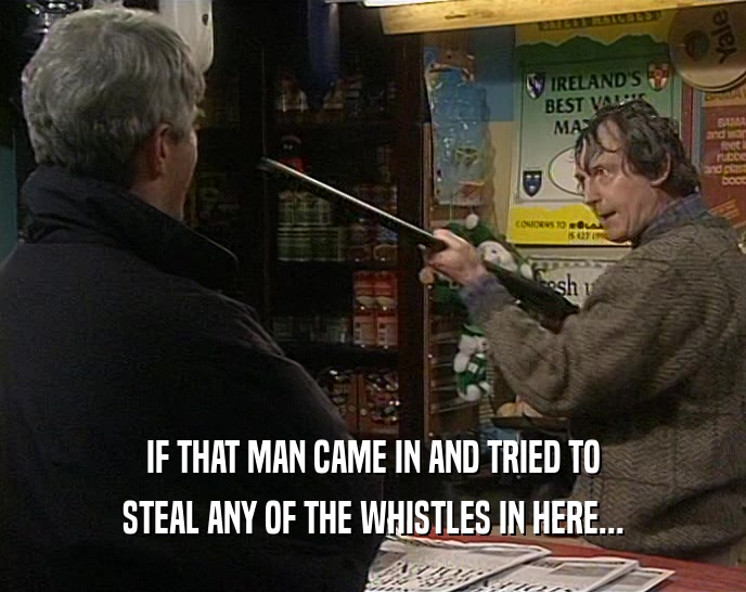 IF THAT MAN CAME IN AND TRIED TO STEAL ANY OF THE WHISTLES IN HERE... 