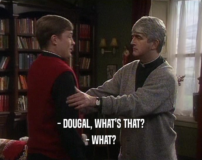 - DOUGAL, WHAT'S THAT? - WHAT? 