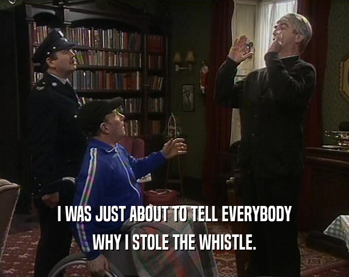 I WAS JUST ABOUT TO TELL EVERYBODY WHY I STOLE THE WHISTLE. 
