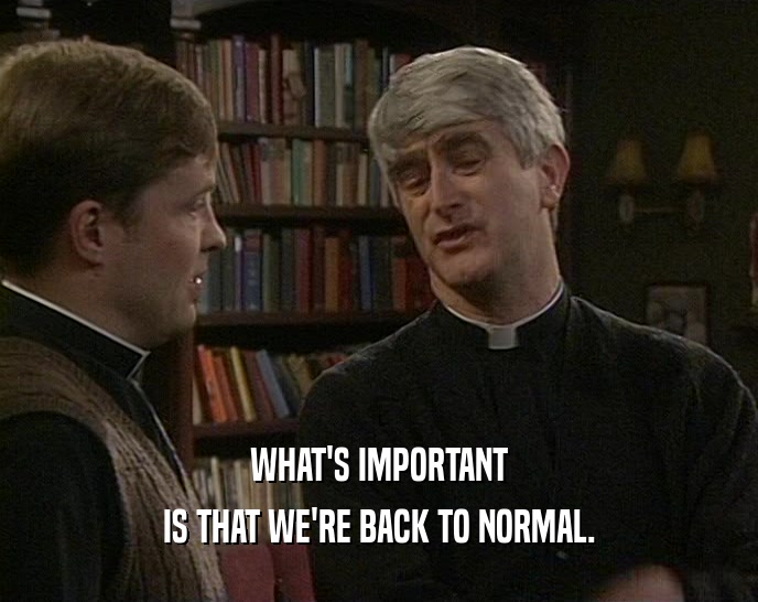 WHAT'S IMPORTANT IS THAT WE'RE BACK TO NORMAL. 