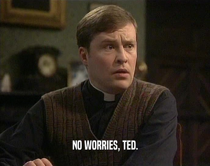 NO WORRIES, TED.
  