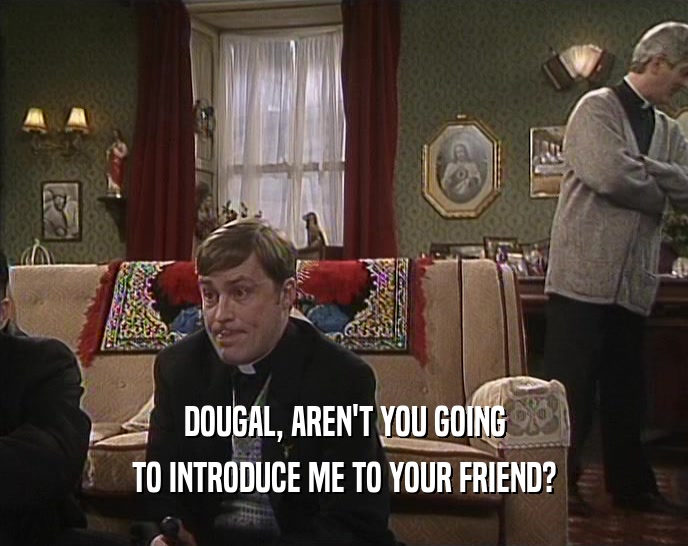 DOUGAL, AREN'T YOU GOING TO INTRODUCE ME TO YOUR FRIEND? 