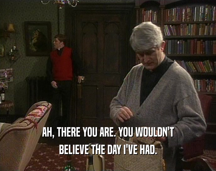AH, THERE YOU ARE. YOU WOULDN'T BELIEVE THE DAY I'VE HAD. 