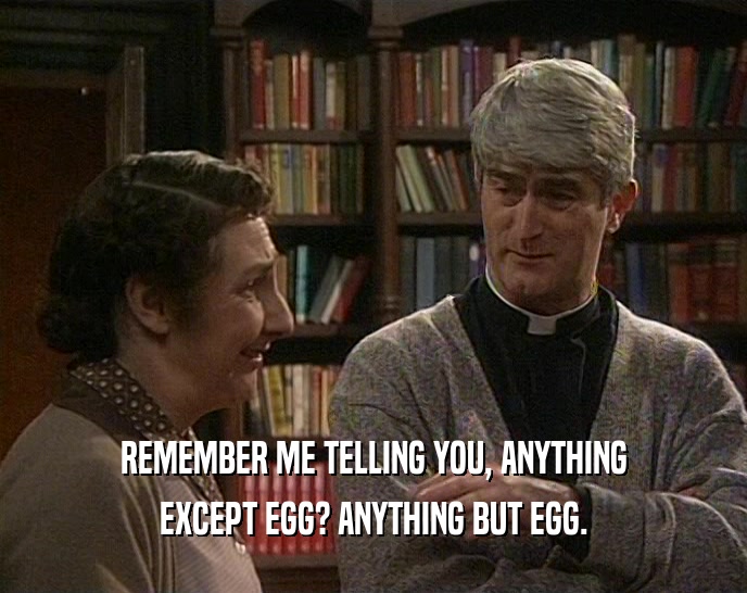 REMEMBER ME TELLING YOU, ANYTHING EXCEPT EGG? ANYTHING BUT EGG. 