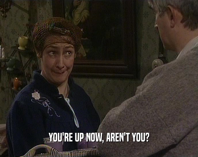 YOU'RE UP NOW, AREN'T YOU?  