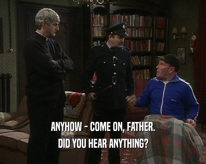 ANYHOW - COME ON, FATHER.
 DID YOU HEAR ANYTHING?
 