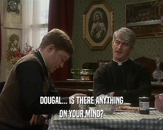 DOUGAL... IS THERE ANYTHING
 ON YOUR MIND?
 