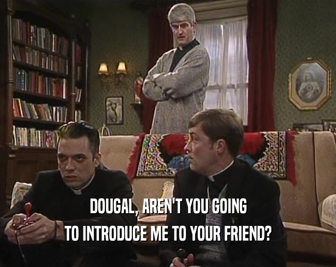 DOUGAL, AREN'T YOU GOING TO INTRODUCE ME TO YOUR FRIEND? 