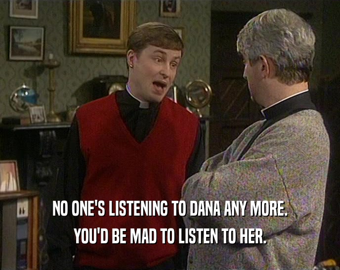 NO ONE'S LISTENING TO DANA ANY MORE. YOU'D BE MAD TO LISTEN TO HER. 