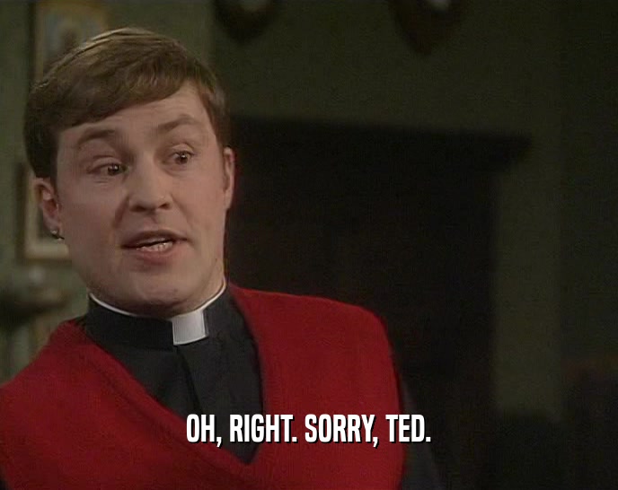 OH, RIGHT. SORRY, TED.  