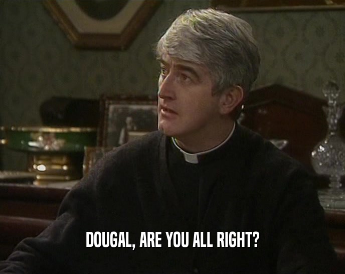 DOUGAL, ARE YOU ALL RIGHT?
  