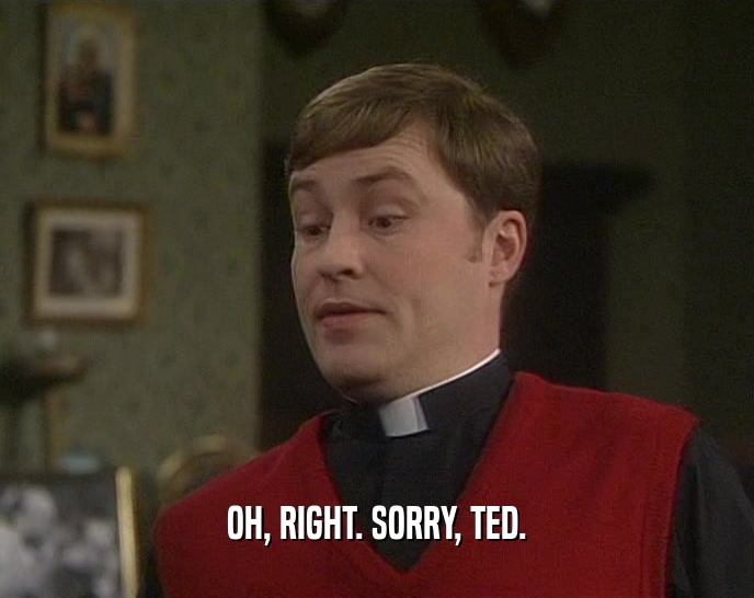 OH, RIGHT. SORRY, TED.  