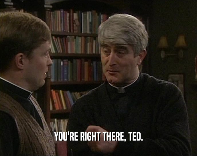 YOU'RE RIGHT THERE, TED.  
