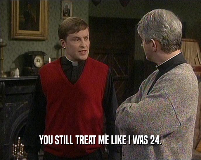 YOU STILL TREAT ME LIKE I WAS 24.  