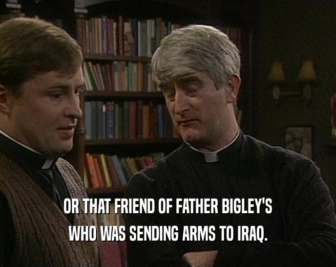 OR THAT FRIEND OF FATHER BIGLEY'S WHO WAS SENDING ARMS TO IRAQ. 