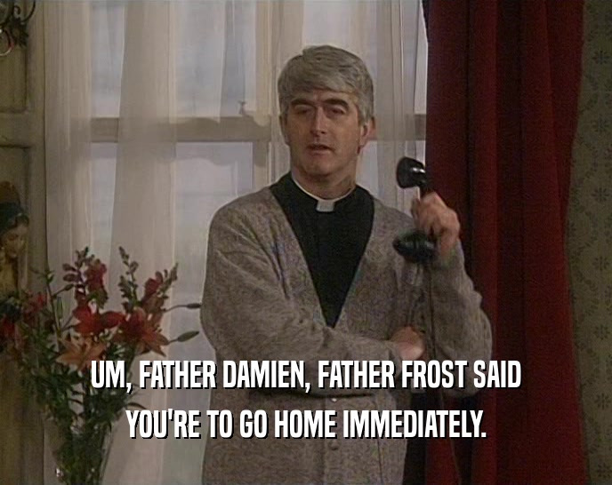 UM, FATHER DAMIEN, FATHER FROST SAID YOU'RE TO GO HOME IMMEDIATELY. 