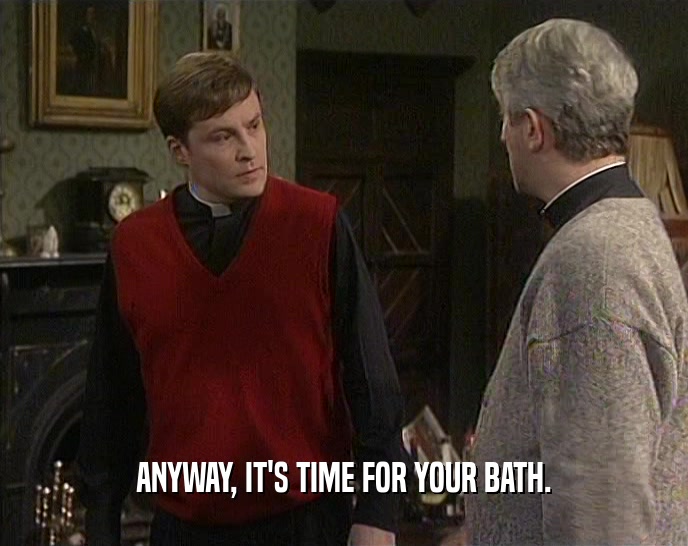 ANYWAY, IT'S TIME FOR YOUR BATH.  