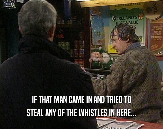 IF THAT MAN CAME IN AND TRIED TO STEAL ANY OF THE WHISTLES IN HERE... 
