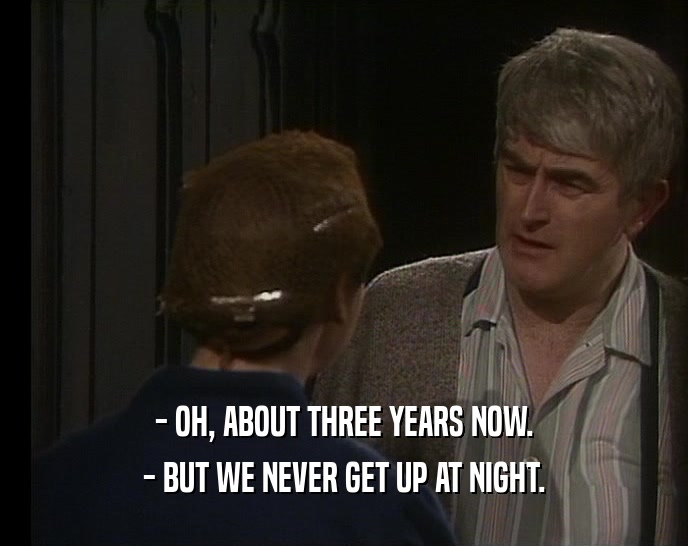 - OH, ABOUT THREE YEARS NOW. - BUT WE NEVER GET UP AT NIGHT. 
