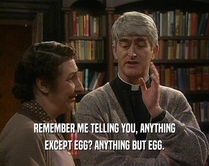 REMEMBER ME TELLING YOU, ANYTHING EXCEPT EGG? ANYTHING BUT EGG. 