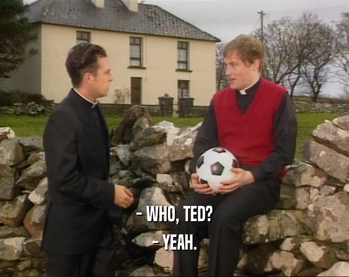 - WHO, TED? - YEAH. 