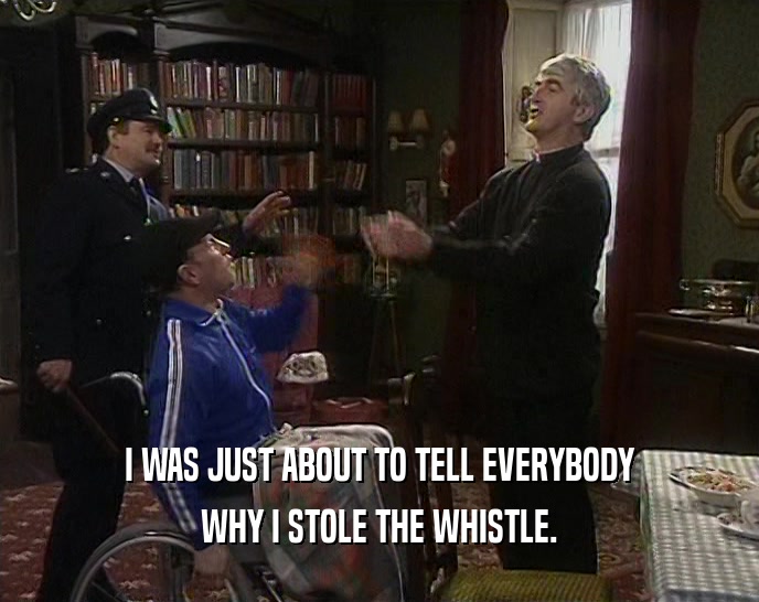 I WAS JUST ABOUT TO TELL EVERYBODY WHY I STOLE THE WHISTLE. 