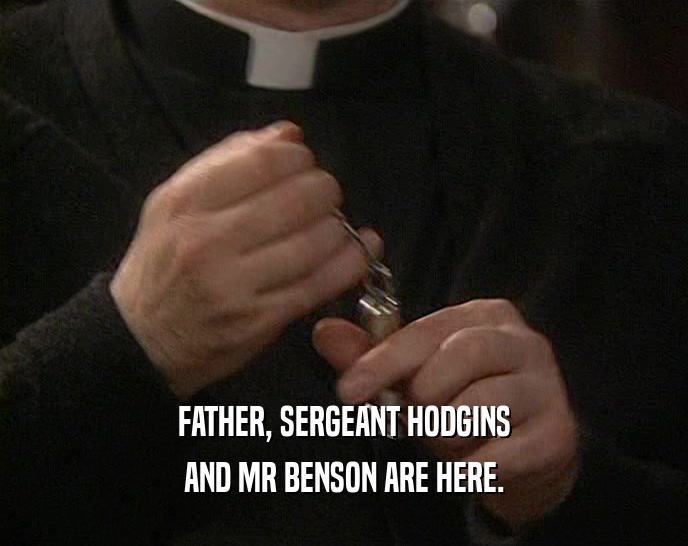 FATHER, SERGEANT HODGINS AND MR BENSON ARE HERE. 