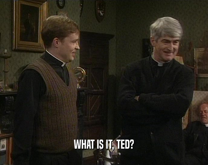 WHAT IS IT, TED?  