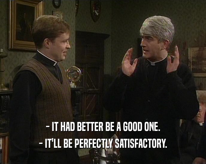 - IT HAD BETTER BE A GOOD ONE.
 - IT'LL BE PERFECTLY SATISFACTORY.
 