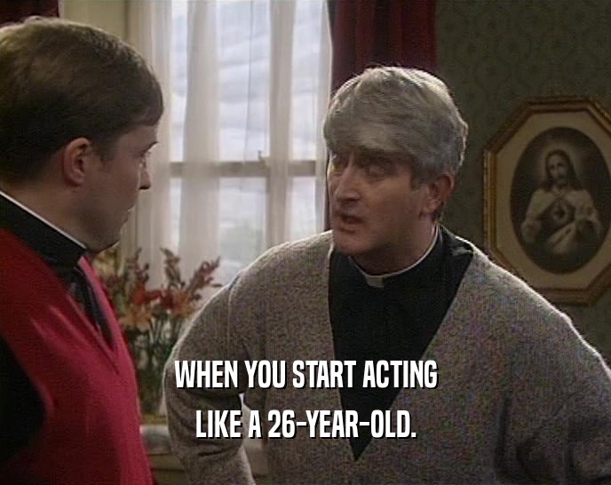 WHEN YOU START ACTING LIKE A 26-YEAR-OLD. 