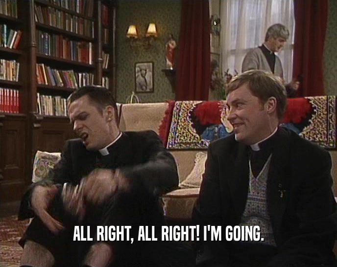 ALL RIGHT, ALL RIGHT! I'M GOING.  