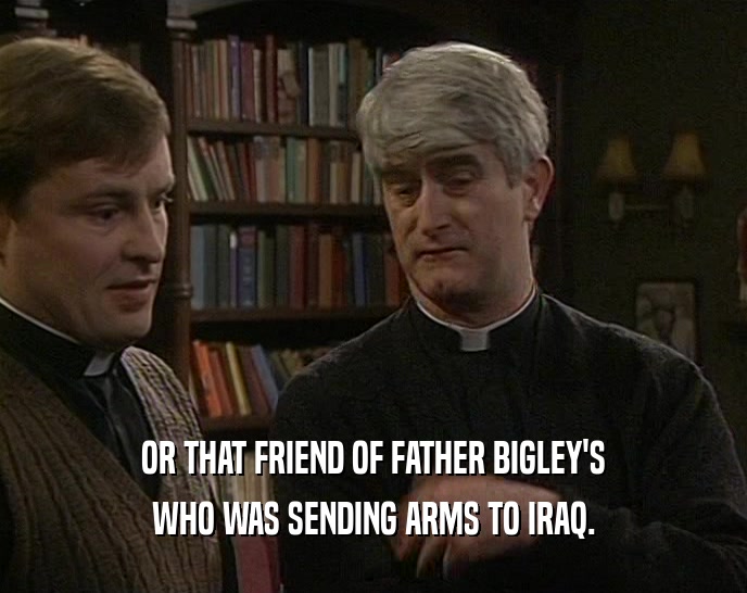 OR THAT FRIEND OF FATHER BIGLEY'S WHO WAS SENDING ARMS TO IRAQ. 