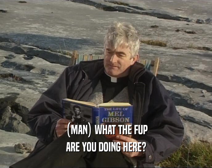 (MAN) WHAT THE FUP ARE YOU DOING HERE? 
