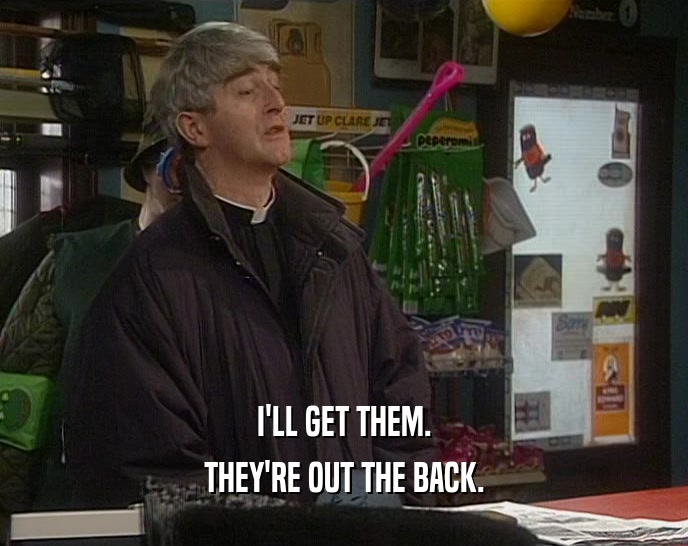 I'LL GET THEM. THEY'RE OUT THE BACK. 