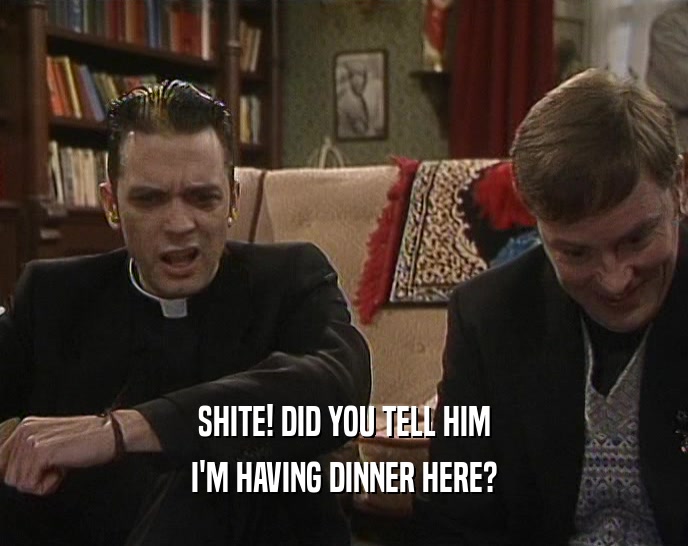 SHITE! DID YOU TELL HIM I'M HAVING DINNER HERE? 
