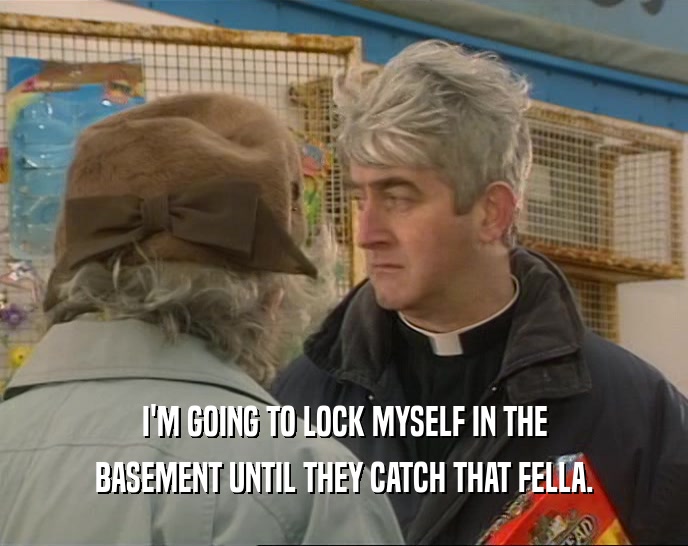 I'M GOING TO LOCK MYSELF IN THE BASEMENT UNTIL THEY CATCH THAT FELLA. 