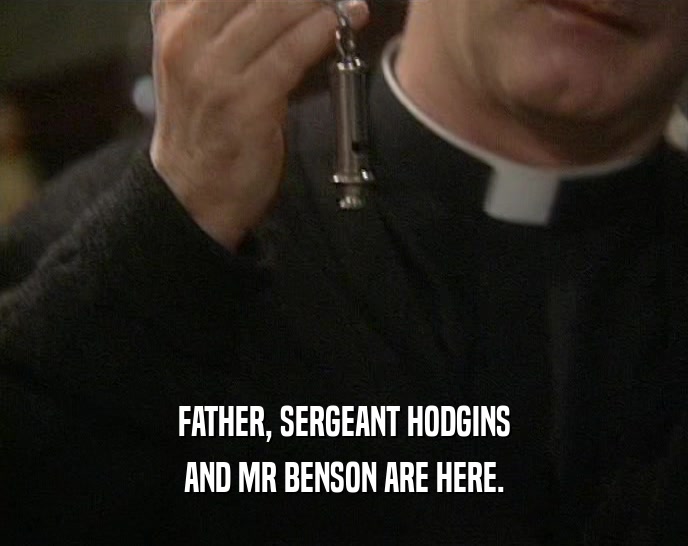 FATHER, SERGEANT HODGINS AND MR BENSON ARE HERE. 