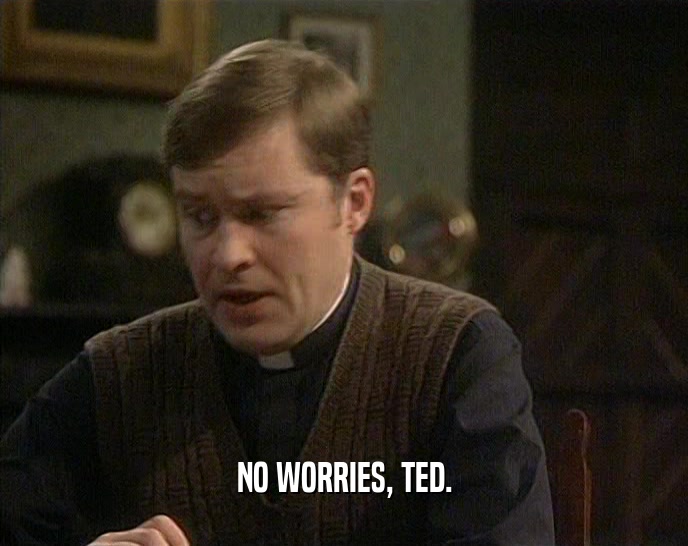 NO WORRIES, TED.
  