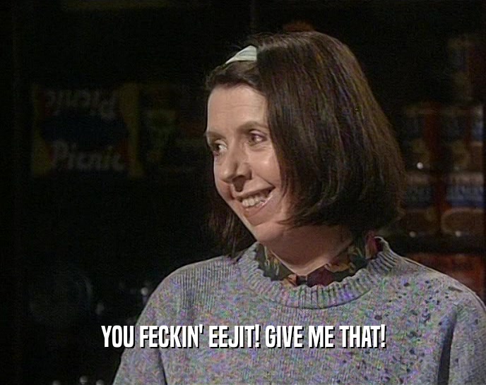 YOU FECKIN' EEJIT! GIVE ME THAT!  
