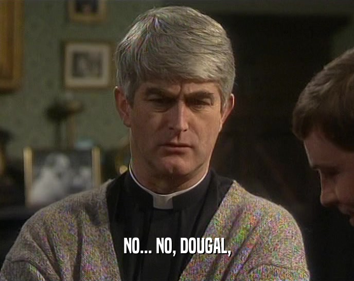 NO... NO, DOUGAL,  