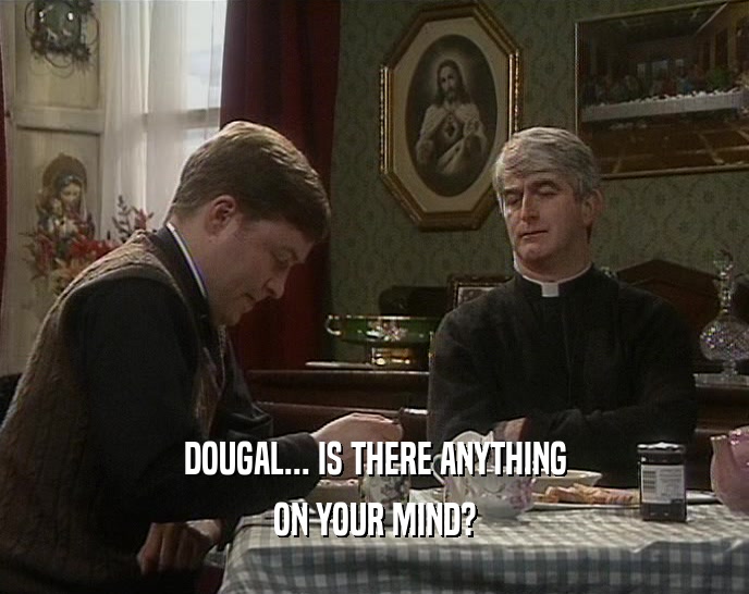 DOUGAL... IS THERE ANYTHING
 ON YOUR MIND?
 