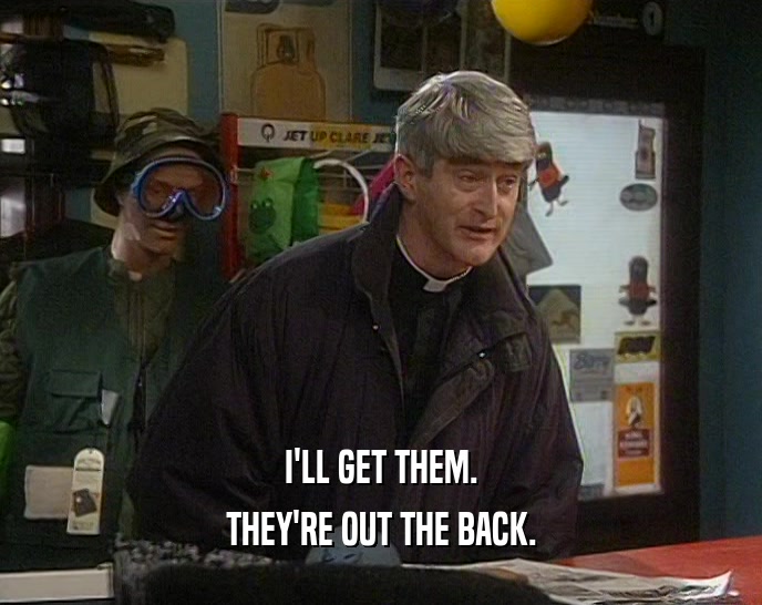 I'LL GET THEM. THEY'RE OUT THE BACK. 