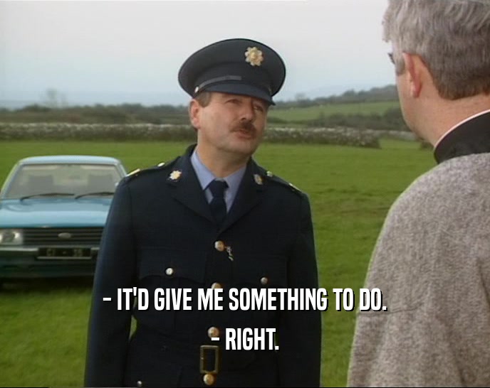- IT'D GIVE ME SOMETHING TO DO. - RIGHT. 