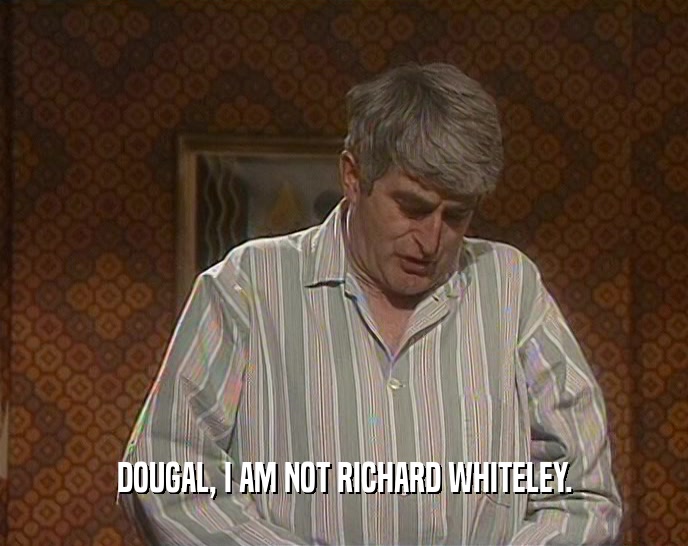 DOUGAL, I AM NOT RICHARD WHITELEY.  