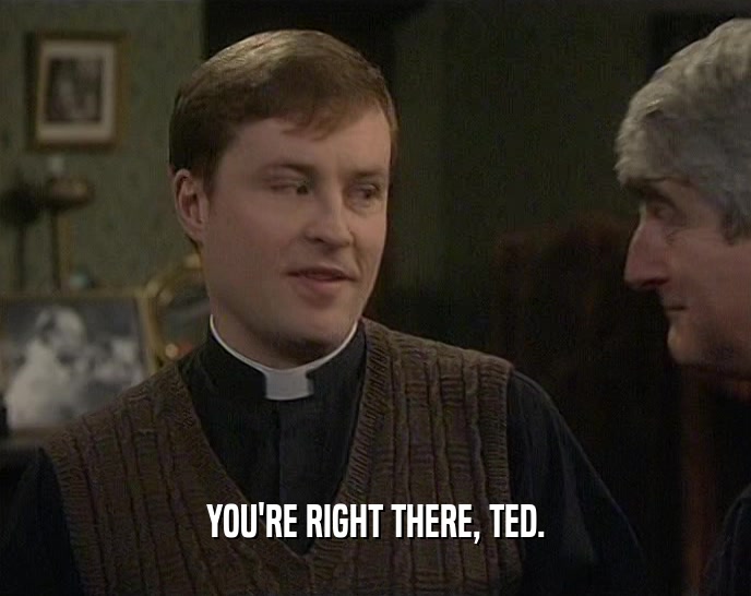 YOU'RE RIGHT THERE, TED.  