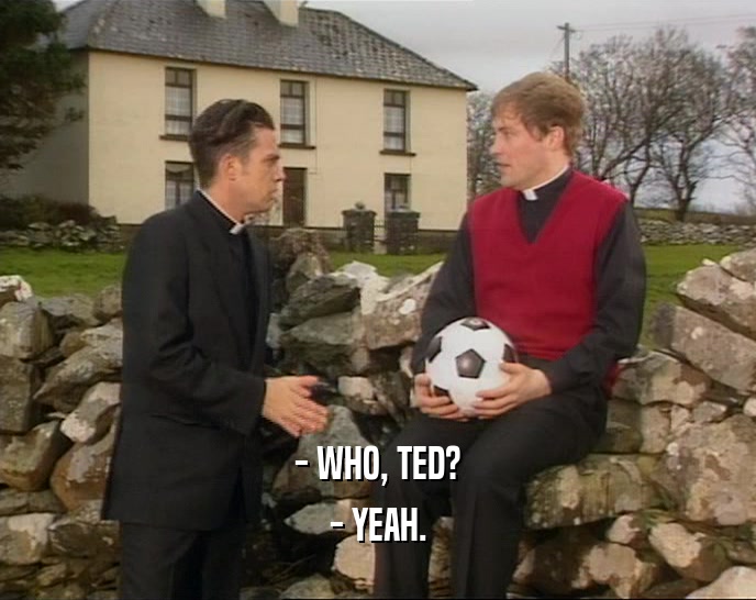- WHO, TED? - YEAH. 