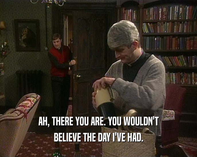 AH, THERE YOU ARE. YOU WOULDN'T BELIEVE THE DAY I'VE HAD. 