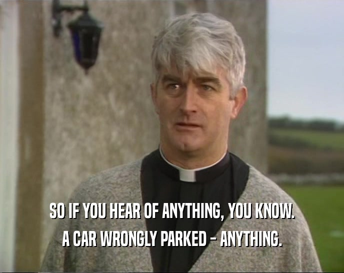 SO IF YOU HEAR OF ANYTHING, YOU KNOW. A CAR WRONGLY PARKED - ANYTHING. 