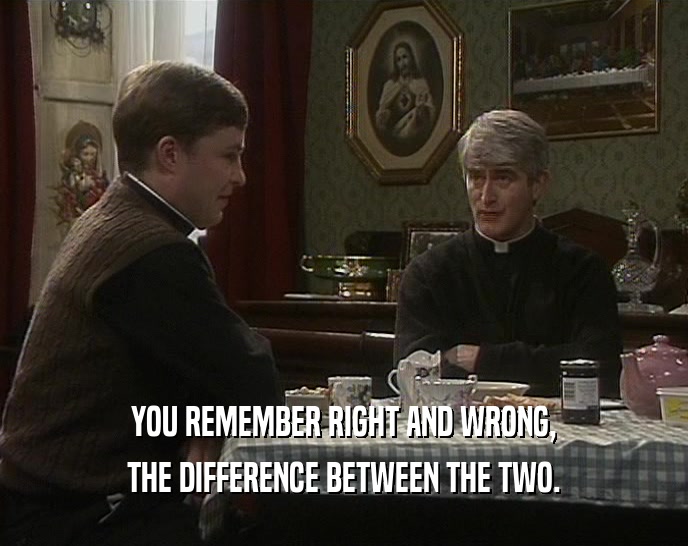 YOU REMEMBER RIGHT AND WRONG, THE DIFFERENCE BETWEEN THE TWO. 