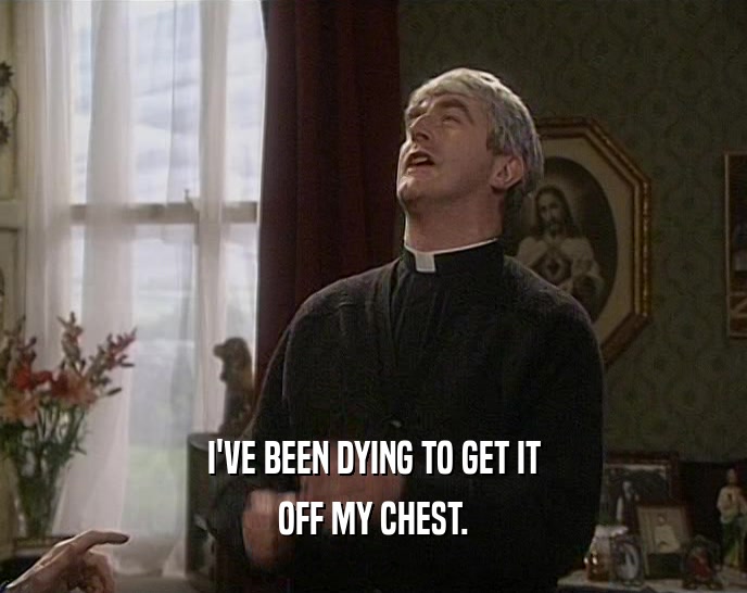 I'VE BEEN DYING TO GET IT OFF MY CHEST. 